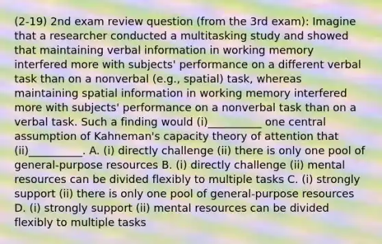 (2-19) 2nd exam review question (from the 3rd exam): Imagine that a researcher conducted a multitasking study and showed that maintaining verbal information in working memory interfered more with subjects' performance on a different verbal task than on a nonverbal (e.g., spatial) task, whereas maintaining spatial information in working memory interfered more with subjects' performance on a nonverbal task than on a verbal task. Such a finding would (i)__________ one central assumption of Kahneman's capacity theory of attention that (ii)__________. A. (i) directly challenge (ii) there is only one pool of general-purpose resources B. (i) directly challenge (ii) mental resources can be divided flexibly to multiple tasks C. (i) strongly support (ii) there is only one pool of general-purpose resources D. (i) strongly support (ii) mental resources can be divided flexibly to multiple tasks