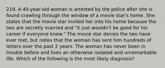 219. A 40-year-old woman is arrested by the police after she is found crawling through the window of a movie star's home. She states that the movie star invited her into his home because the two are secretly married and "it just wouldn't be good for his career if everyone knew." The movie star denies the two have ever met, but notes that the woman has sent him hundreds of letters over the past 2 years. The woman has never been in trouble before and lives an otherwise isolated and unremarkable life. Which of the following is the most likely diagnosis?