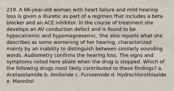 219. A 66-year-old woman with heart failure and mild hearing loss is given a diuretic as part of a regimen that includes a beta blocker and an ACE inhibitor. In the course of treatment she develops an AV conduction defect and is found to be hypocalcemic and hypomagnesemic. She also reports what she describes as some worsening of her hearing, characterized mainly by an inability to distinguish between similarly sounding words. Audiometry confirms the hearing loss. The signs and symptoms noted here abate when the drug is stopped. Which of the following drugs most likely contributed to these findings? a. Acetazolamide b. Amiloride c. Furosemide d. Hydrochlorothiazide e. Mannitol