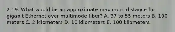 2-19. What would be an approximate maximum distance for gigabit Ethernet over multimode fiber? A. 37 to 55 meters B. 100 meters C. 2 kilometers D. 10 kilometers E. 100 kilometers