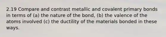 2.19 Compare and contrast metallic and covalent primary bonds in terms of (a) the nature of the bond, (b) the valence of the atoms involved (c) the ductility of the materials bonded in these ways.