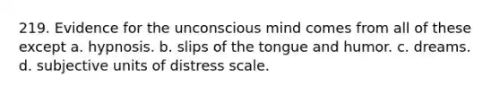 219. Evidence for the unconscious mind comes from all of these except a. hypnosis. b. slips of the tongue and humor. c. dreams. d. subjective units of distress scale.