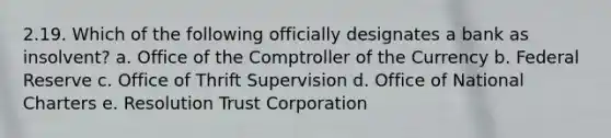 2.19. Which of the following officially designates a bank as insolvent? a. Office of the Comptroller of the Currency b. Federal Reserve c. Office of Thrift Supervision d. Office of National Charters e. Resolution Trust Corporation