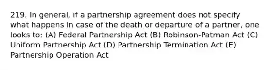 219. In general, if a partnership agreement does not specify what happens in case of the death or departure of a partner, one looks to: (A) Federal Partnership Act (B) Robinson-Patman Act (C) Uniform Partnership Act (D) Partnership Termination Act (E) Partnership Operation Act