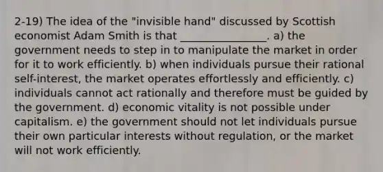 2-19) The idea of the "invisible hand" discussed by Scottish economist Adam Smith is that ________________. a) the government needs to step in to manipulate the market in order for it to work efficiently. b) when individuals pursue their rational self-interest, the market operates effortlessly and efficiently. c) individuals cannot act rationally and therefore must be guided by the government. d) economic vitality is not possible under capitalism. e) the government should not let individuals pursue their own particular interests without regulation, or the market will not work efficiently.