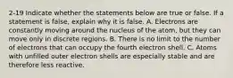 2-19 Indicate whether the statements below are true or false. If a statement is false, explain why it is false. A. Electrons are constantly moving around the nucleus of the atom, but they can move only in discrete regions. B. There is no limit to the number of electrons that can occupy the fourth electron shell. C. Atoms with unfilled outer electron shells are especially stable and are therefore less reactive.