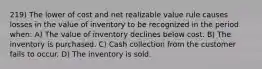 219) The lower of cost and net realizable value rule causes losses in the value of inventory to be recognized in the period when: A) The value of inventory declines below cost. B) The inventory is purchased. C) Cash collection from the customer fails to occur. D) The inventory is sold.