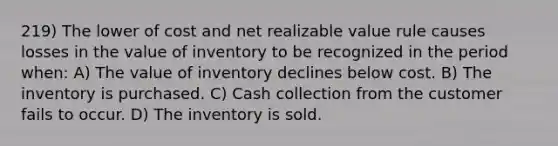 219) The lower of cost and net realizable value rule causes losses in the value of inventory to be recognized in the period when: A) The value of inventory declines below cost. B) The inventory is purchased. C) Cash collection from the customer fails to occur. D) The inventory is sold.