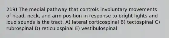 219) The medial pathway that controls involuntary movements of head, neck, and arm position in response to bright lights and loud sounds is the tract. A) lateral corticospinal B) tectospinal C) rubrospinal D) reticulospinal E) vestibulospinal