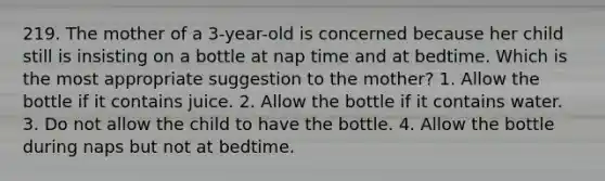 219. The mother of a 3-year-old is concerned because her child still is insisting on a bottle at nap time and at bedtime. Which is the most appropriate suggestion to the mother? 1. Allow the bottle if it contains juice. 2. Allow the bottle if it contains water. 3. Do not allow the child to have the bottle. 4. Allow the bottle during naps but not at bedtime.