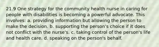 21.9 One strategy for the community health nurse in caring for people with disabilities is becoming a powerful advocate. This involves: a. providing information but allowing the person to make the decision. b. supporting the person's choice if it does not conflict with the nurse's. c. taking control of the person's life and health care. d. speaking on the person's behalf.