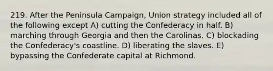 219. After the Peninsula Campaign, Union strategy included all of the following except A) cutting the Confederacy in half. B) marching through Georgia and then the Carolinas. C) blockading the Confederacy's coastline. D) liberating the slaves. E) bypassing the Confederate capital at Richmond.