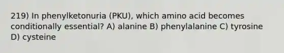 219) In phenylketonuria (PKU), which amino acid becomes conditionally essential? A) alanine B) phenylalanine C) tyrosine D) cysteine