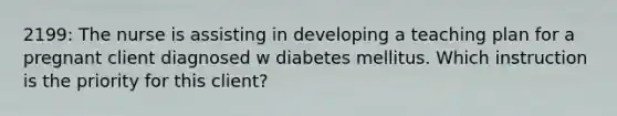 2199: The nurse is assisting in developing a teaching plan for a pregnant client diagnosed w diabetes mellitus. Which instruction is the priority for this client?