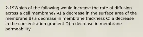 2-19Which of the following would increase the rate of diffusion across a cell membrane? A) a decrease in the surface area of the membrane B) a decrease in membrane thickness C) a decrease in the concentration gradient D) a decrease in membrane permeability