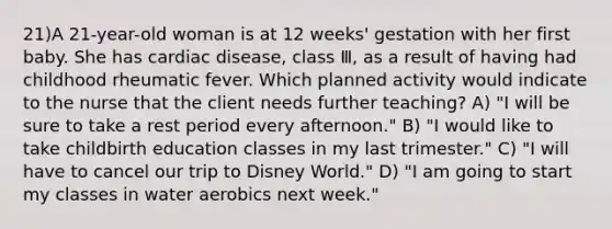 21)A 21-year-old woman is at 12 weeks' gestation with her first baby. She has cardiac disease, class Ⅲ, as a result of having had childhood rheumatic fever. Which planned activity would indicate to the nurse that the client needs further teaching? A) "I will be sure to take a rest period every afternoon." B) "I would like to take childbirth education classes in my last trimester." C) "I will have to cancel our trip to Disney World." D) "I am going to start my classes in water aerobics next week."