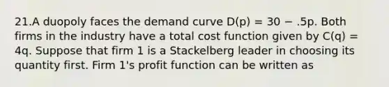 21.A duopoly faces the demand curve D(p) = 30 − .5p. Both firms in the industry have a total cost function given by C(q) = 4q. Suppose that firm 1 is a Stackelberg leader in choosing its quantity first. Firm 1's profit function can be written as