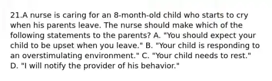 21.A nurse is caring for an 8-month-old child who starts to cry when his parents leave. The nurse should make which of the following statements to the parents? A. "You should expect your child to be upset when you leave." B. "Your child is responding to an overstimulating environment." C. "Your child needs to rest." D. "I will notify the provider of his behavior."