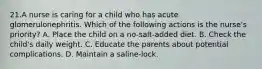 21.A nurse is caring for a child who has acute glomerulonephritis. Which of the following actions is the nurse's priority? A. Place the child on a no-salt-added diet. B. Check the child's daily weight. C. Educate the parents about potential complications. D. Maintain a saline-lock.