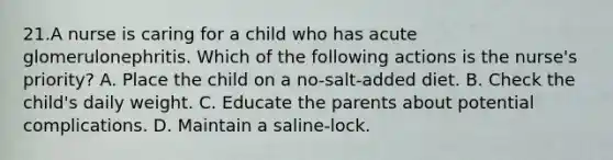 21.A nurse is caring for a child who has acute glomerulonephritis. Which of the following actions is the nurse's priority? A. Place the child on a no-salt-added diet. B. Check the child's daily weight. C. Educate the parents about potential complications. D. Maintain a saline-lock.