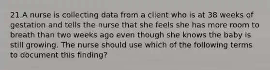 21.A nurse is collecting data from a client who is at 38 weeks of gestation and tells the nurse that she feels she has more room to breath than two weeks ago even though she knows the baby is still growing. The nurse should use which of the following terms to document this finding?