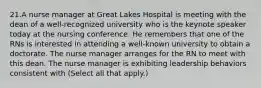 21.A nurse manager at Great Lakes Hospital is meeting with the dean of a well-recognized university who is the keynote speaker today at the nursing conference. He remembers that one of the RNs is interested in attending a well-known university to obtain a doctorate. The nurse manager arranges for the RN to meet with this dean. The nurse manager is exhibiting leadership behaviors consistent with (Select all that apply.)