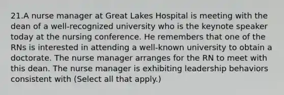 21.A nurse manager at Great Lakes Hospital is meeting with the dean of a well-recognized university who is the keynote speaker today at the nursing conference. He remembers that one of the RNs is interested in attending a well-known university to obtain a doctorate. The nurse manager arranges for the RN to meet with this dean. The nurse manager is exhibiting leadership behaviors consistent with (Select all that apply.)