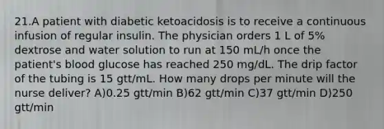 21.A patient with diabetic ketoacidosis is to receive a continuous infusion of regular insulin. The physician orders 1 L of 5% dextrose and water solution to run at 150 mL/h once the patient's blood glucose has reached 250 mg/dL. The drip factor of the tubing is 15 gtt/mL. How many drops per minute will the nurse deliver? A)0.25 gtt/min B)62 gtt/min C)37 gtt/min D)250 gtt/min