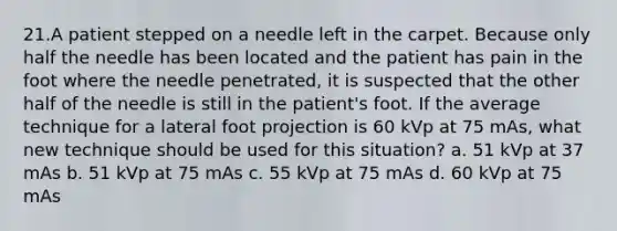 21.​A patient stepped on a needle left in the carpet. Because only half the needle has been located and the patient has pain in the foot where the needle penetrated, it is suspected that the other half of the needle is still in the patient's foot. If the average technique for a lateral foot projection is 60 kVp at 75 mAs, what new technique should be used for this situation? a. 51 kVp at 37 mAs b. 51 kVp at 75 mAs c. 55 kVp at 75 mAs d. 60 kVp at 75 mAs