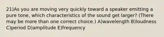 21)As you are moving very quickly toward a speaker emitting a pure tone, which characteristics of the sound get larger? (There may be <a href='https://www.questionai.com/knowledge/keWHlEPx42-more-than' class='anchor-knowledge'>more than</a> one correct choice.) A)wavelength B)loudness C)period D)amplitude E)frequency