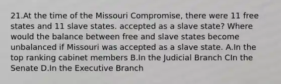 21.At the time of the Missouri Compromise, there were 11 free states and 11 slave states. accepted as a slave state? Where would the balance between free and slave states become unbalanced if Missouri was accepted as a slave state. A.In the top ranking cabinet members B.In the Judicial Branch CIn the Senate D.In the Executive Branch