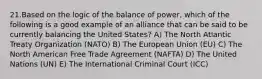 21.Based on the logic of the balance of power, which of the following is a good example of an alliance that can be said to be currently balancing the United States? A) The North Atlantic Treaty Organization (NATO) B) The European Union (EU) C) The North American Free Trade Agreement (NAFTA) D) The United Nations (UN) E) The International Criminal Court (ICC)