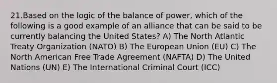 21.Based on the logic of the balance of power, which of the following is a good example of an alliance that can be said to be currently balancing the United States? A) The North Atlantic Treaty Organization (NATO) B) The European Union (EU) C) The North American Free Trade Agreement (NAFTA) D) The United Nations (UN) E) The International Criminal Court (ICC)