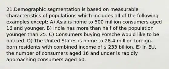 21.Demographic segmentation is based on measurable characteristics of populations which includes all of the following examples except: A) Asia is home to 500 million consumers aged 16 and younger. B) India has more than half of the population younger than 25. C) Consumers buying Porsche would like to be noticed. D) The United States is home to 28.4 million foreign-born residents with combined income of  233 billion. E) In EU, the number of consumers aged 16 and under is rapidly approaching consumers aged 60.