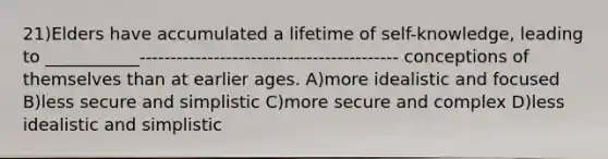21)Elders have accumulated a lifetime of self-knowledge, leading to ___________------------------------------------------ conceptions of themselves than at earlier ages. A)more idealistic and focused B)less secure and simplistic C)more secure and complex D)less idealistic and simplistic
