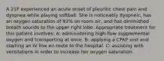 A 21F experienced an acute onset of pleuritic chest pain and dyspnea while playing softball. She is noticeably dyspneic, has an oxygen saturation of 93% on room air, and has diminished breath sounds to the upper right lobe. Appropriate treatment for this patient involves: A: administering high-flow supplemental oxygen and transporting at once. B: applying a CPAP unit and starting an IV line en route to the hospital. C: assisting with ventilations in order to increase her oxygen saturation.