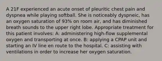 A 21F experienced an acute onset of pleuritic chest pain and dyspnea while playing softball. She is noticeably dyspneic, has an oxygen saturation of 93% on room air, and has diminished breath sounds to the upper right lobe. Appropriate treatment for this patient involves: A: administering high-flow supplemental oxygen and transporting at once. B: applying a CPAP unit and starting an IV line en route to the hospital. C: assisting with ventilations in order to increase her oxygen saturation.