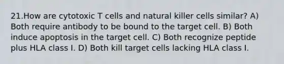 21.How are cytotoxic T cells and natural killer cells similar? A) Both require antibody to be bound to the target cell. B) Both induce apoptosis in the target cell. C) Both recognize peptide plus HLA class I. D) Both kill target cells lacking HLA class I.