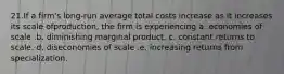 21.If a firm's long-run average total costs increase as it increases its scale ofproduction, the firm is experiencing a. economies of scale .b. diminishing marginal product. c. constant returns to scale. d. diseconomies of scale .e. increasing returns from specialization.