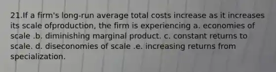 21.If a firm's long-run average total costs increase as it increases its scale ofproduction, the firm is experiencing a. economies of scale .b. diminishing marginal product. c. constant returns to scale. d. diseconomies of scale .e. increasing returns from specialization.