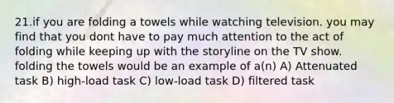 21.if you are folding a towels while watching television. you may find that you dont have to pay much attention to the act of folding while keeping up with the storyline on the TV show. folding the towels would be an example of a(n) A) Attenuated task B) high-load task C) low-load task D) filtered task