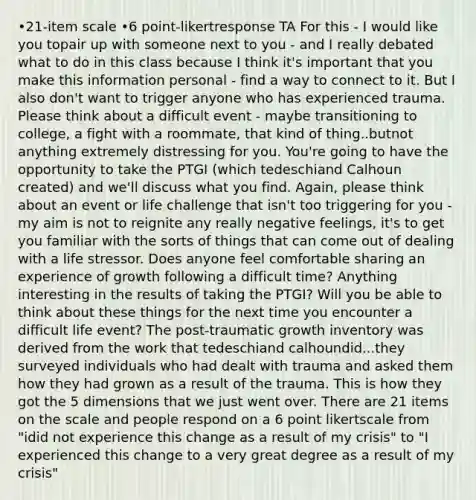 •21-item scale •6 point-likertresponse TA For this - I would like you topair up with someone next to you - and I really debated what to do in this class because I think it's important that you make this information personal - find a way to connect to it. But I also don't want to trigger anyone who has experienced trauma. Please think about a difficult event - maybe transitioning to college, a fight with a roommate, that kind of thing..butnot anything extremely distressing for you. You're going to have the opportunity to take the PTGI (which tedeschiand Calhoun created) and we'll discuss what you find. Again, please think about an event or life challenge that isn't too triggering for you - my aim is not to reignite any really negative feelings, it's to get you familiar with the sorts of things that can come out of dealing with a life stressor. Does anyone feel comfortable sharing an experience of growth following a difficult time? Anything interesting in the results of taking the PTGI? Will you be able to think about these things for the next time you encounter a difficult life event? The post-traumatic growth inventory was derived from the work that tedeschiand calhoundid...they surveyed individuals who had dealt with trauma and asked them how they had grown as a result of the trauma. This is how they got the 5 dimensions that we just went over. There are 21 items on the scale and people respond on a 6 point likertscale from "idid not experience this change as a result of my crisis" to "I experienced this change to a very great degree as a result of my crisis"