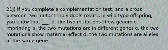 21J) If you complete a complementation test, and a cross between two mutant individuals results in wild type offspring, you know that ___. a. the two mutations show genomic imprinting b. the two mutations are in different genes c. the two mutations show maternal effect d. the two mutations are alleles of the same gene