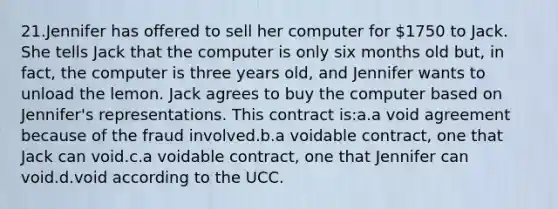 21.Jennifer has offered to sell her computer for 1750 to Jack. She tells Jack that the computer is only six months old but, in fact, the computer is three years old, and Jennifer wants to unload the lemon. Jack agrees to buy the computer based on Jennifer's representations. This contract is:a.a void agreement because of the fraud involved.b.a voidable contract, one that Jack can void.c.a voidable contract, one that Jennifer can void.d.void according to the UCC.