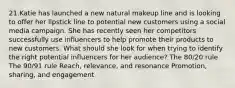 21.Katie has launched a new natural makeup line and is looking to offer her lipstick line to potential new customers using a social media campaign. She has recently seen her competitors successfully use influencers to help promote their products to new customers. What should she look for when trying to identify the right potential influencers for her audience? The 80/20 rule The 90/91 rule Reach, relevance, and resonance Promotion, sharing, and engagement