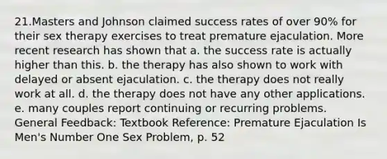 21.Masters and Johnson claimed success rates of over 90% for their sex therapy exercises to treat premature ejaculation. More recent research has shown that a. the success rate is actually higher than this. b. the therapy has also shown to work with delayed or absent ejaculation. c. the therapy does not really work at all. d. the therapy does not have any other applications. e. many couples report continuing or recurring problems. General Feedback: Textbook Reference: Premature Ejaculation Is Men's Number One Sex Problem, p. 52