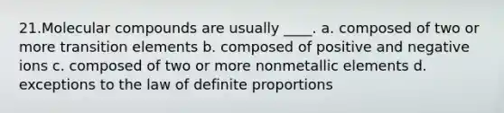 ​21.​Molecular compounds are usually ____. a. composed of two or more transition elements b. composed of positive and negative ions c. composed of two or more nonmetallic elements d. exceptions to the law of definite proportions