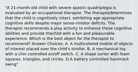 "A 21-month-old child with severe spastic quadriplegia is evaluated by an occupational therapist. The therapistdetermines that the child is cognitively intact, exhibiting age-appropriate cognitive skills despite major senso-rimotor deficits. The therapist recommends a play activity to enhance these cognitive abilities and provide thechild with a fun and pleasurable experience. Which is the best object for the therapist to recommend? Answer Choices: A. A multicolored mobile of objects of interest placed over the child's stroller. B. A mechanical toy with a chin controlled on/off switch. C. A shape sorter with foam squares, triangles, and circles. D.A battery controlled hammock swing"