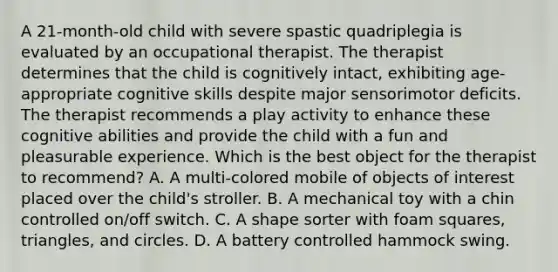 A 21-month-old child with severe spastic quadriplegia is evaluated by an occupational therapist. The therapist determines that the child is cognitively intact, exhibiting age-appropriate cognitive skills despite major sensorimotor deficits. The therapist recommends a play activity to enhance these cognitive abilities and provide the child with a fun and pleasurable experience. Which is the best object for the therapist to recommend? A. A multi-colored mobile of objects of interest placed over the child's stroller. B. A mechanical toy with a chin controlled on/off switch. C. A shape sorter with foam squares, triangles, and circles. D. A battery controlled hammock swing.