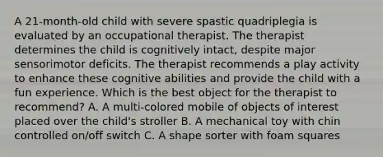 A 21-month-old child with severe spastic quadriplegia is evaluated by an occupational therapist. The therapist determines the child is cognitively intact, despite major sensorimotor deficits. The therapist recommends a play activity to enhance these cognitive abilities and provide the child with a fun experience. Which is the best object for the therapist to recommend? A. A multi-colored mobile of objects of interest placed over the child's stroller B. A mechanical toy with chin controlled on/off switch C. A shape sorter with foam squares